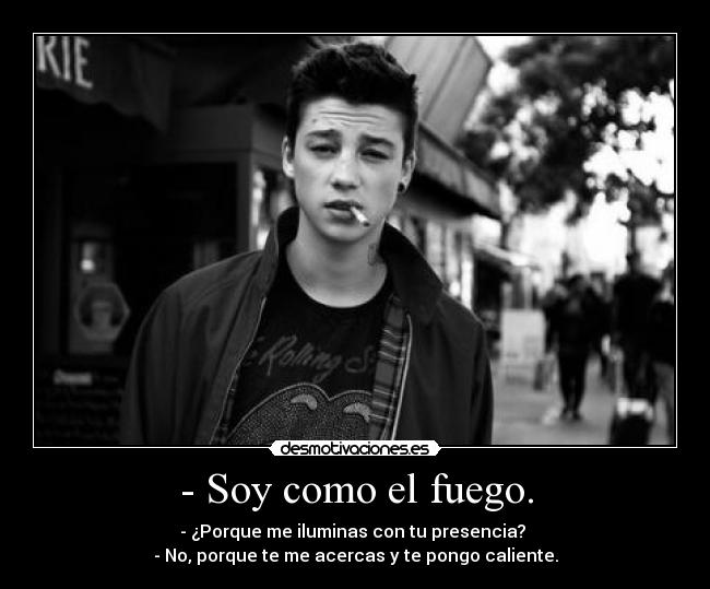 - Soy como el fuego. - - ¿Porque me iluminas con tu presencia?
- No, porque te me acercas y te pongo caliente.