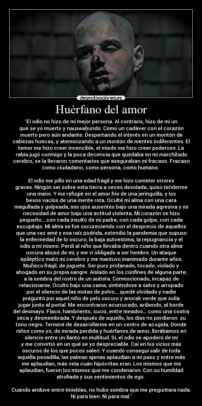 Huérfano del amor - ‘El odio no hizo de mí mejor persona. Al contrario, hizo de mi un
qué se yo muerto y nauseabundo. Como un cadáver con el corazón
muerto pero aún andante. Despertando el interés en un montón de
cabezas huecas, y atemorizando a un montón de mentes indiferentes. El
temor me hizo creer invencible, el miedo me hizo creer poderoso. La
rabia jugó conmigo y la poca decencia que quedaba en mi marchitado
cerebro, se la llevaron comentarios que aseguraban mi fracaso. Fracaso
como ciudadano, como persona, como humano. 

El odio me pilló en una edad frágil y me hizo cometer errores
graves. Ningún ser sobre esta tierra a veces desolada, quiso tenderme
una mano. Y me refugié en el amor frío de una jeringuilla, y los
besos vacíos de una mente rota. Oculté mi alma con una cara
magullada y golpeada, mis ojos ausentes bajo una mirada agresiva y mi
necesidad de amor bajo una actitud violenta. Mi corazón se hizo
pequeño… con cada insulto de mi padre, con cada golpe, con cada
escupitajo. Mi alma se fue oscureciendo con el desprecio de aquellos
que una vez amé y esa raíz podrida, extendió la pandemia que supuso
la enfermedad de lo oscuro, la baja autoestima, la repugnancia y el
odio a mí mismo. Perdí al niño que llevaba dentro cuando otra alma
oscura abusó de mí, y me vi obligado a ser hombre. Un ataque
epiléptico mató mi cerebro y me mantuvo inanimado durante años.
Muñeco frágil, de juguete. Ser puro profanado, tocado, violado y
ahogado en su propia sangre. Aislado en los confines de alguna parte,
a la sombra del rostro de un autista. Conmocionado, incapaz de
relacionarse. Oculto bajo una cama, sintiéndose a salvo y arropado
por el silencio de las motas de polvo… quedé olvidado y nadie
preguntó por aquel niño de pelo oscuro y anorak verde que solía
jugar junto al portal. Me encontraron acurrucado, ardiendo, al borde
del desmayo. Flaco, hambriento, sucio, entre meados… como una costra
seca y desmembrada. Y después de aquello, los días no perdieron  su
tono negro. Terminé de desarrollarme en un centro de acogida. Donde
niños como yo, de mirada perdida y huérfanos de amor, llorábamos en
silencio entre un llanto en multitud. Sí, el odio se apoderó de mí
y me convirtió en un qué se yo despreciable. Caí en los vicios más
oscuros de los que pocos salen. Y cuando conseguí salir de toda
aquella pesadilla, las palmas ajenas aplaudían a mi paso y entre más
me aplaudían, más veía cuán hipócritas eran. Los mismos que me
aplaudían, fueron los mismos que me condenaron. Con su humildad
atrofiada y sus sentimientos de ego. 

Cuando anduve entre tinieblas, no hubo sombra que me preguntara nada.
Ni para bien. Ni para mal.’