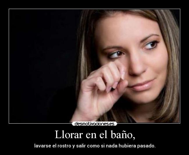 Llorar en el baño, - lavarse el rostro y salir como si nada hubiera pasado.