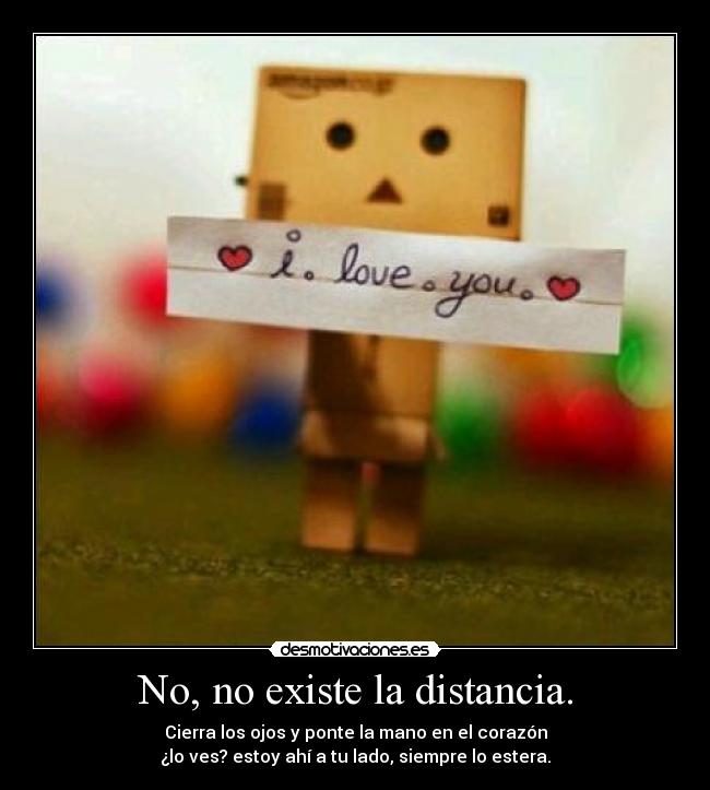 No, no existe la distancia. - Cierra los ojos y ponte la mano en el corazón
¿lo ves? estoy ahí a tu lado, siempre lo estera.