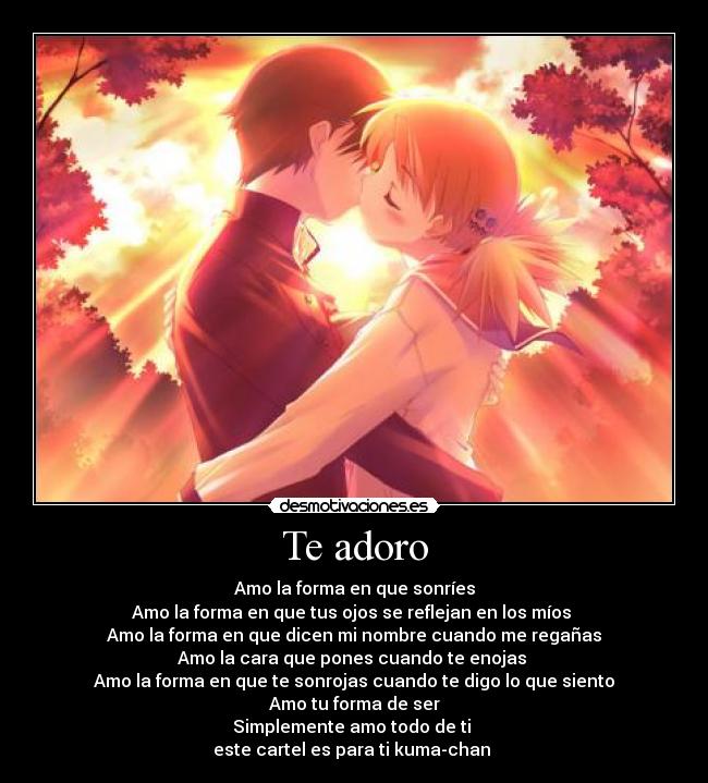 Te adoro - Amo la forma en que sonríes
Amo la forma en que tus ojos se reflejan en los míos 
Amo la forma en que dicen mi nombre cuando me regañas
Amo la cara que pones cuando te enojas 
Amo la forma en que te sonrojas cuando te digo lo que siento
Amo tu forma de ser
Simplemente amo todo de ti 
este cartel es para ti kuma-chan 