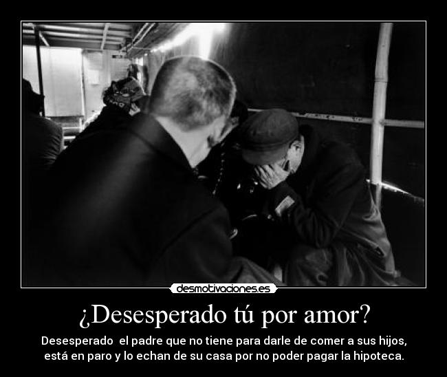 ¿Desesperado tú por amor? - Desesperado el padre que no tiene para darle de comer a sus hijos,
está en paro y lo echan de su casa por no poder pagar la hipoteca.