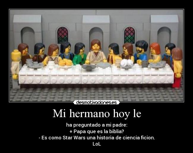 Mi hermano hoy le - ha preguntado a mi padre:
+ Papa que es la biblia?
- Es como Star Wars una historia de ciencia ficion.
LoL