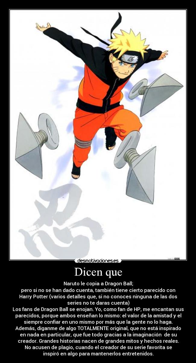 Dicen que - Naruto le copia a Dragon Ball;
pero si no se han dado cuenta, también tiene cierto parecido con
Harry Potter (varios detalles que, si no conoces ninguna de las dos
series no te daras cuenta)
Los fans de Dragon Ball se enojan. Yo, como fan de HP, me encantan sus
parecidos, porque ambos enseñan lo mismo: el valor de la amistad y el
siempre confiar en uno mismo por más que la gente no lo haga.
Además, diganme de algo TOTALMENTE original, que no está inspirado
en nada en particular, que fue todo gracias a la imaginación  de su
creador. Grandes historias nacen de grandes mitos y hechos reales.
No acusen de plagio, cuando el creador de su serie favorita se
inspiró en algo para mantenerlos entretenidos.