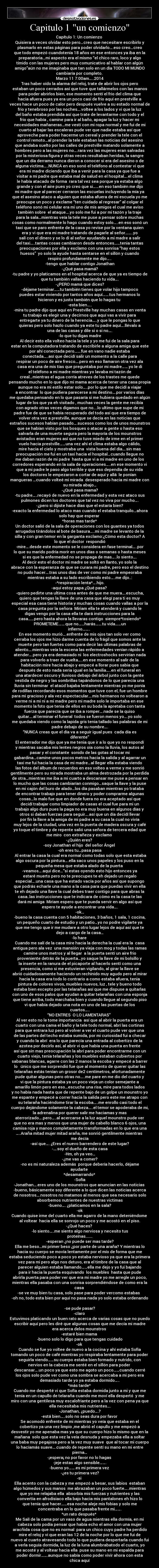 Capitulo 1 un comienzo - Capítulo 1: Un comienzo
Quisiera a veces olvidar esto pero…creo que necesitare escribirlo y
plasmarlo en estas páginas para poder olvidarlo….eso creo…creo
que todo empezó cuandotenía 18 años en ese entonces ya iba en la
preparatoria…mi aspecto era el mismo “el chico raro, loco y algo
tímido con las mujeres pero muy comunicativo al hablar con algún
amigo”aún no me imaginaba que tan solo en un día TODO MI MUNDO
cambiaría por completo.
Marzo 11 7:00am…..2014
Tras haber oído la alarma del reloj, trate de abrir los ojos pero
estaban un poco cerrados así que tuve que tallármelos con las manos
para poder abrirlos bien, ese momento sentí el frio del clima que
hacia afuera pues ya era un poco casi de frio aquí en prestville a
veces hace un poco de calor pero después vuelve a su estado normal de
frio y tenebroso por las noches….voltee a los lados y vi que la luz
del baño estaba prendida así que trate de levantarme con todo y el
frio que había , camine para ir al baño, apagar la luz y hacer mi
necesidades mañaneras…me vestí con mi ropa normal y me fui de mi
cuarto al bajar las escaleras pude ver que nadie estaba así que
aproveche para poder hacerme un cereal y prender la tele con el
control remoto…al prender la tele estaban las noticias del asesino
que andaba suelto por las calles de prestville matando solamente a
hombres pero a las mujeres no….rara vez las mujeres eran salvadas
por la misteriosa figura y otras veces resultaban heridas, la sangre
que un día derramo nunca dieron a conocer si era del asesino o de
alguna victima…..NUNCA en eso sonó el teléfono al contestar vi que
era mi madre diciendo que iba a venir para la casa ya que fue a
visitar a mi padre que estaba mal de salud en el hospital….el clima
le había atacado de forma rara tal vez sea porque ya estaba algo
grande y con el aire pues yo creo que si……en eso también me dijo
mi madre que al parecer cerraron las escuelas incluyendo la mía ya
que el asesino ataco a alguien que estaba afuera de mi escuela yo me
preocupe un poco y exclame “ten cuidado al regresar” al colgar el
teléfono sonó mi celular era mi uno de mis amigos el cual me aviso
también sobre el ataque….yo solo me fui a por mi tazón y la traje
para la sala…mientras veía la tele me puse a pensar sobre muchas
cosas como normalmente lo hago cuando estoy solo…..en eso sonó un
taxi que se paro enfrente de la casa yo revise por la ventana quien
era y vi que era mi madre tratando de pagarle al señor……..yo
salí con el dinero y se lo di al señor ayudando a mi madre a salir
del taxi…..tantas cosas cambiaron desde entonces……tenia tantas
preocupaciones por ella y exclamo con una sonrisa “hay estos
huesos” yo solo la ayude hasta sentarse en el sillón y cuando
respiro profundamente me dijo…..
-tengo que hablar contigo Jonathan
-¿Qué pasa mamá?
-tu padre y yo platicamos en el hospital acerca de que ya es tiempo de
que tu también vallas haciendo tu vida….
-¿PERO mamá que dices?
-déjame terminar……tu también tienes que volar hijo tampoco
puedes estar viviendo por tantos años aquí…….tus hermanos lo
hicieron y es justo también que lo hagas tu
-esta bien…..
-mira tu padre dijo que aquí en Prestville hay muchas casas en venta
tu trabajo es elegir una y decirnos que aquí vas a vivir para
entregarte ya tu dinero de la herencia…..y que le pongas lo que
quieras pero solo hazlo cuando ya este tu padre aquí….llévalo a
una de las casas y dile si o si no….
-lo que tu digas madre
Al decir esto ella volteo hacia la tele y yo me fui de la sala para
estar en la computadora tratando de escribirle a alguna amiga que este
por ahí conectada pero…….fue en vano nadie estaba
conectada…..así que decidí salir un momento a la calle para
respirar un poco de aire fresco….pero en eso llamaron otra vez ala
casa era una de mis tías que preguntaba por mi madre…….yo le di
el teléfono a mi madre mientras yo lavaba mi tazón de
creal…mientras el agua corría atreves de los trastes me quede
pensando mucho en lo que dijo mi mama acerca de tener una casa propia
aunque no era mi estilo estar solo…..por lo que me decidí a viajar
a encontrar lo que pudiera parecerse a mi destino….por varios días
me quedaba pensando en lo que pasaría si me hubiera quedado en algún
lugar de los que ya eh visitado , muchas veces la gente me recibía
con agrado otras veces digamos que no....lo ultimo que supe de mi
padre fue de que se había recuperado del todo así que era tiempo de
volver otra vez a prestville, aunque se decía en las noticias que
extraños sucesos habían pasado….sucesos como los de unos mounstros
que se habían visto por los bosques o atacar a gente o hasta eso
salvarla de una muerte segura pero la mayoría de los mounstros
avistados eran mujeres así que no tuve miedo de irme en el primer
vuelo hacia prestville……una vez ahí el clima estaba algo cálido,
mire hacia el cielo y mostraba una vista buena del día….sin mas
preocupación me fui en un taxi hacia el hospital…cuando llegue no
me daban razón de mi padre hasta que vi a mi madre en uno de los
corredores esperando en la sala de operaciones…..en ese momento vi
que a mi padre le paso algo terrible y que eso dependía de su vida
los doctores le empezaron a cortar de aquí y allá le ponían
mangueras …cuando volteé mi mirada desesperado hacia mi madre con
su mirada abajo…
-¿Qué pasa mama?
-tu padre…..recayó de nuevo en la enfermedad y esta vez ataco sus
pulmones dicen los doctores que tal vez no viva por mucho….
-¿pero si dijiste hace días que el estaría bien?
-exacto la enfermedad lo ataco mas cuando el estaba tranquilo…ahora
solo hay que esperar
*horas mas tarde*
Un doctor salió de la sala de operaciones con los guantes ya todos
arrugados tirándolos al bote de basura…..mi madre se levanto de la
silla y con gran temor en la garganta exclamo:¿Cómo esta doctor? A
lo que el doctor respondió
-mire….desde este momento se le considera en fase terminal…..por
lo que su marido podría morir en unos días o semanas o hasta meses
si es que la enfermedad no se propaga de mas…..lo siento….
Al decir esto el doctor mi madre se soltó en llanto, yo solo la
abrace con la esperanza de que se curara mi padre, pero eso el destino
no pudo hacer….tras unos días de ver como mi padre empeoraba
mientras estaba a su lado escribiendo esto…..me dijo..:
-*respiración lenta*….hijo.
-aquí estoy papa ¿Qué pasa?
-quiero pedirte una ultima cosa antes de que me muera….escucha,
quiero que tengas la llave de una casa que elegí para ti es muy
especial esa casa tiene historia y muchas cosas cuando vallas a por la
casa pregunta por la señora Miriam ella te atenderá y cuando le
digas vengo por la casa ella te dará instrucciones para la
casa……pero hasta ahora la llevaras contigo siempre*tosiendo*
PROMETEME…….que no……harás…….tu vida……un
infierno……..
En ese momento murió….enfrente de mis ojos tan solo ver como
cerraba los ojos me hizo darme cuenta de lo frágil que somos ante la
muerte pero tan fuertes como para decir las ultimas palabras de
aliento….mientras veía la escena las enfermedades venían rápido a
atender….pero ya era demasiado ni los electroshocks servirían nada
para volverlo a traer de vuelta…..en ese momento al salir de la
habitación mire hacia abajo y empecé a llorar pues sabia que
después de esto nada seria igual en la familia…..en el funeral en
una atardecer oscuro y lluvioso debajo del árbol junto con la gente
vestida de negro y las sombrillas tapándonos de lo que parecía una
lluvia sin terminar el ataúd bajaba lentamente mientras yo me ponía
de rodillas recordando esos momentos que tuve con el, fue un hombre
para mi gracioso y ala vez espectacular….mis hermanos no voltearon a
verme ni a mi ni a mi madre pero mi madre solo le importaba en ese
momento la foto que tenia de ellos en su boda la apretaba con tanta
fuerza que parecía que se iba a romper….nade se la quiso
quitar….al terminar el funeral todos se fueron menos yo….yo solo
me quedaba viendo como la lapida gris tenia tallado las palabras de mi
padre debajo de su nombre….
“NUNCA creas que el día va a seguir igual pues cada día es
diferente”
El enterrador me dijo que ya me tenia que ir a lo que yo no respondí
y mientras sacaba mis lentes negros oía como la lluvia, los autos al
pasar y el constante sonido de las gotas al tocar mi
gabardina…camine unos pocos metros hacia la salida y al agarrar un
taxi me fui hacia la casa de mi madre…al llegar ella estaba viendo
las fotos del álbum de recuerdos en eso volteo a verme y me sonrió
gentilmente pero su mirada mostraba un alma destrozada por la perdida
de otra…mientras me iba a mi cuarto a descansar me puse a pensar en
lo mucho que las cosas cambiarían conmigo…saque la llave y la puse
en mi cajón del buro de alado…los día pasaban mientras yo trataba
de encontrar trabajo para tener dinero y poder comprarme algunas
cosas…lo malo fue que en donde fuera no era aceptado así que
decidí trabajar como limpiador de casas el cual fue para mi un
trabajo algo duro pues la paga no era muy buena en algunos días y
otros si daban fuerzas para seguir….así que un día decidí llevar
por fin la llave a la amiga de mi padre a su casa la cual no vivía
muy lejos de la ciudad, una vez en la puerta de madera oscura y café
yo toque el timbre y de repente salió una señora de tercera edad que
me miro con extrañeza y exclamo
-¿Quién eres?
-soy Jonathan el hijo del señor Ángel
-oh eres tu…pasa pasa
Al entrar la casa la cual era normal como todas solo que esta estaba
algo oscura por la pintura….ella saco unos papeles y los puso en la
pequeña mesa que estaba alado de la puerta
-veamos….aquí dice…”si estas oyendo esto hijo entonces ya
estaré muerto pero no te preocupes te eh dejado un regalo
especial….una casa que ha estado vacía por años así que supongo
que podrás echarle una mano a la casa para que puedas vivir en ella
te eh dejado una llave la cual debes traer contigo para que abras la
casa..las instrucciones que te indicara de cómo es la casa te las
dará mi amiga Miriam espero que te pueda servir en algo así que
espero te ayude a encontrar una vida….
-ok…
-bueno la casa cuenta con 5 habitaciones, 3 baños, 1 sala, 1 cocina,
un pequeño cuarto de estudio y un patio…yo no podre vigilarte ya
que me tengo que ir me mudare a otro lugar lejos de aquí así que te
dejo a cargo de la casa…
-lo hare
Cuando me salí de la casa mire hacia la derecha la cual era la casa
antigua pero ala vez una mansión ya vieja con mog y todas las ramas
camine unos metros y al llegar a la puerta sentí un aire frio
proveniente detrás de la puerta…yo saque la llave de mi bolsillo y
la inserte en la ranura de el picaporte al hacerlo sentí como una
presencia, como si me estuvieran vigilando, al girar la llave se
abrió cuidadosamente haciendo un rechinido muy agudo pero al mirar
hacia la casa era todo lo contrario a como estaba afuera, tenia
pintura de colores vivos, muebles nuevos, luz , tele y bueno todo
estaba bien excepto por las telarañas así que me dispuse a quitarlas
con uno de esos palos que ayudan a quitar telarañas con una esponja
que tiene arriba, todo marchaba bien y cuando llegue al segundo piso
vi que había dejado una nota en uno de las puertas de los
cuartos…..
“NO ENTRES O LO LAMENTARAS”
Al ver esto no le tome importancia así que al abrir la puerta era un
cuarto con una cama el baño y la tele todo normal, abrí las cortinas
para que entrara luz pero al volver a ver el cuarto pude ver que una
de las partes del techo estaba sumida, por mi curiosidad fui a checar
y cuando la abrí era lo que parecía una entrada al cobertizo de la
azotea por decirlo así, al abrir vi que había una puerta en frente
así que sin mas preocupación la abrí para poder encontrarme con un
cuarto viejo, tenia telarañas y los muebles estaban cubiertos por
sabanas blancas, agarre con las 2 manos la escoba y empecé a barrer
lo único que me sorprendió fue que al momento de querer quitar las
telarañas estás tenían un grosor de2 centímetros, afortunadamente
pude quitar algunas pero otras no…..me pare en me dio del cuarto y
vi que la pintura estaba ya un poco vieja un color semejante a
amarillo limón pero en eso…escuche una risa, mire para todos lados
y no había nada hasta que de repente bajo de un golpe un mounstro yo
me espante y empecé a correr hacia la salida pero este me atrapo con
su telaraña haciéndome tirar la escoba…..me enrollo casi todo el
cuerpo dejándome solamente la cabeza…..el temor se apoderaba de mi,
la adrenalina por querer salir me haciamas y mas
aterrorizado….pero…..al acercarse a la luz aquel mounstro pude ver
que no era mas y menos que una mujer de cabello blanco 6 ojos, una
camisa roja y manos completamente transformadas en lo que era una
…..Araña mitad mujer mitad araña, me sonrió gentilmente mientras
me decía
-así que…. ¿Eres el nuevo barrendero de este lugar?
-….soy el dueño de esta casa
-Hm, oh ya veo…
-¿me vas a comer?
-no es mi naturaleza además porque debería hacerlo, déjame
ayudarte
*desamarrando*
-Sofía
-Jonathan….eres uno de los mounstros que anuncian en las noticias
-bueno, básicamente soy diferente a lo que dicen las noticias acerca
de nosotros….nosotros no matamos al menos que sea necesario solo
absorbemos nutrientes de nuestras victimas
-bueno…. ¿platicamos en la sala?
-ok
Cuando quise irme del cuarto ella me agarro de la mano deteniéndome
al voltear hacia ella se sonrojo un poco y me acostó en el piso.
-¿Qué haces?
-lo siento…..me siento algo nerviosa y necesito tus
proteínas.......
-esperan ¿no puede ser mas tarde?
Ella me beso…mi primer beso ¿por parte de una araña? Y mientras lo
hacia su cuerpo se movía lentamente por el mío de forma que me
estaba seduciendo poco a poco yo estaba nervioso ya que era la primera
vez para mi pero algo nos detuvo, era el timbre de la casa que al
parecer alguien estaba llamando……ella me dejo y yo fui bajando
para ir hacia la puerta esquivando los muebles hasta que pude
abrirla puerta para poder ver que era mi madre yo me arregle un poco,
mientras ella pasaba con una sonrisa sorprendiéndose de como era la
casa
-se ve muy bien tu casa, solo pase para poder vercomo estabas
-oh no, todo esta bien por aquí no pasa nada yo solo estaba ordenando
-se pude pasar?
-claro
Estuvimos platicando un buen rato acerca de varias cosas que no puedo
escribir aquí pero les diré que algunas cosas que me decía mi madre
era acerca delos mounstros
-estaré bien mama
-bueno solo lo digo para que tengas cuidado
-ok
Cuando se fue yo voltee de nuevo a la cocina y ahí estaba Sofía
tomando un poco de café mientras yo respiraba lentamente para poder
seguirla viendo……su cuerpo estaba bien formado y nutrido, con
nervios en la cabeza me senté en el sillón para poder
descansar….un poco ya que esto me agoto un poco……cuando cerré
los ojos solo pude ver como una sombra se acercaba a mi pero era
demasiado tarde yo ya estaba dormido…..
*más tarde*
Cuando me desperté vi que Sofía estaba dormida junto a mi y que me
tenía en un capullo de telaraña cuando me moví ella despertó y me
miro con una gentilesa muy escalofriante pero a la vez con pena ya que
ella necesitaba mis nutrientes….
-Jonathan, ¿puedo….?
-está bien…..solo no seas dura por favor
Se acomodó enfrente de mi mientras yo veía que estaba en el
cobertizo ya una vez limpio ,me abrió el capullo y me empezó a
desvestir yo me apenaba mas ya que su cuerpo hizo lo mismo que en la
mañana solo que esta vez la veía desnuda y empezaba ella a soltar
una baba muy pegajosa pero a la vez muy suave que al tocar mi cuerpo
lo hacíamás suave….cuando de repente sentí su mano en mi entre
pierna…
-¡espera¡ no por favor no lo hagas
-jeje estas algo sensible…….
-bueno yo…….es mi primera vez
-¿es tu primera vez?
-si
Ella acento con la cabeza y me empezó a besar, sus labios estaban
algo húmedos y sus manos me abrazaban un poco fuerte…..mientras
que yo me relajaba ella absorbía mis fuerzas y nutrientes y las
convertía en afrodisiaco ella bajo hacia mis pantalones eh hizo lo
que tenía que hacer……esa noche aleje mis fobias y solo me
concentraba en lo que pasaba frente mi…….
*un rato después*
Me Salí de la cama por un vaso de agua mientras ella dormía, en mi
cabeza solo podía pensar que había echo el amor con una mujer
aracñida cosa que no es normal para un chico cuyo padre ha perdido
mire el reloj y vi que eran las 12 de la noche por lo que me fui de
nuevo al cuarto atravesando todo lo que pudiera despertarla cuando fui
a verla seguía dormida, la luz de la luna alumbrabatodo el cuarto, yo
me acosté y al voltear hacia ella puse su mano en mi espalda para
poder dormir…….aunque no sabía como poder vivir ahora con esta
chica aquí