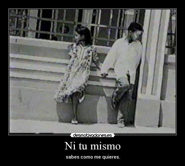 Ni tu mismo - sabes como me quieres.