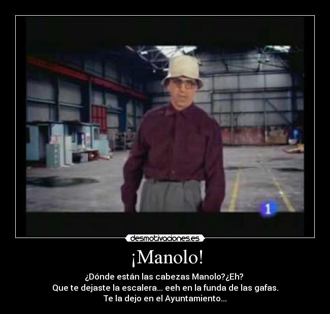 ¡Manolo! - ¿Dónde están las cabezas Manolo?¿Eh?
Que te dejaste la escalera... eeh en la funda de las gafas.
Te la dejo en el Ayuntamiento...