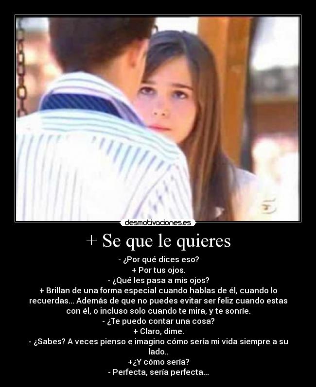 + Se que le quieres - - ¿Por qué dices eso?
+ Por tus ojos.
- ¿Qué les pasa a mis ojos?
+ Brillan de una forma especial cuando hablas de él, cuando lo
recuerdas... Además de que no puedes evitar ser feliz cuando estas
con él, o incluso solo cuando te mira, y te sonríe.
- ¿Te puedo contar una cosa?
+ Claro, dime.
- ¿Sabes? A veces pienso e imagino cómo sería mi vida siempre a su
lado..
+¿Y cómo sería?
- Perfecta, sería perfecta...