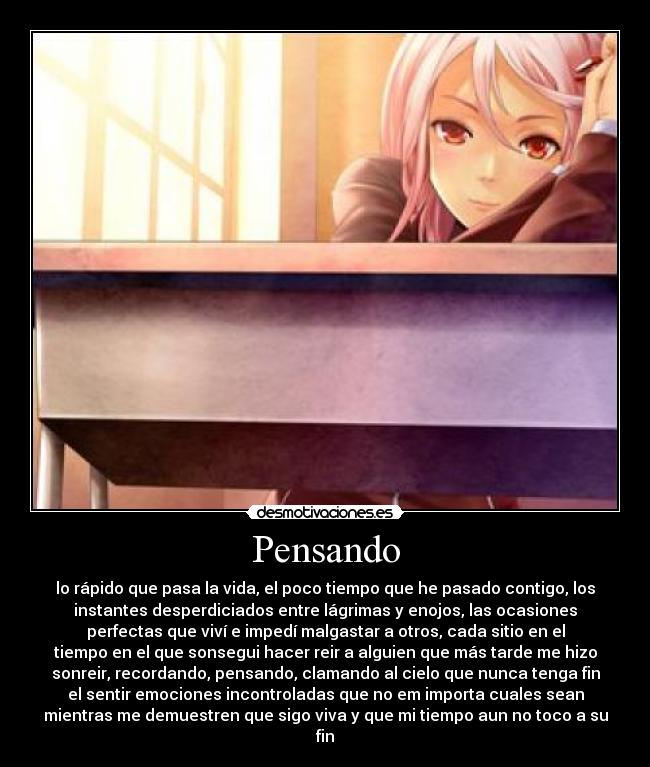 Pensando - lo rápido que pasa la vida, el poco tiempo que he pasado contigo, los
instantes desperdiciados entre lágrimas y enojos, las ocasiones
perfectas que viví e impedí malgastar a otros, cada sitio en el
tiempo en el que sonsegui hacer reir a alguien que más tarde me hizo
sonreir, recordando, pensando, clamando al cielo que nunca tenga fin
el sentir emociones incontroladas que no em importa cuales sean
mientras me demuestren que sigo viva y que mi tiempo aun no toco a su
fin