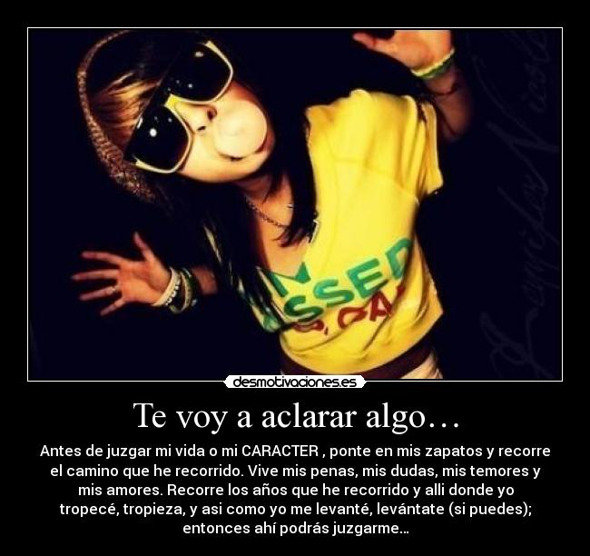 Te voy a aclarar algo… - Antes de juzgar mi vida o mi CARACTER , ponte en mis zapatos y recorre
el camino que he recorrido. Vive mis penas, mis dudas, mis temores y
mis amores. Recorre los años que he recorrido y alli donde yo
tropecé, tropieza, y asi como yo me levanté, levántate (si puedes);
entonces ahí podrás juzgarme…