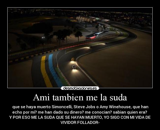 Ami tambien me la suda - que se haya muerto Simoncelli, Steve Jobs o Amy Winehouse, que han
echo por mi? me han dado su dinero? me conocian? sabian quien era?
Y POR ESO ME LA SUDA QUE SE HAYAN MUERTO, YO SIGO CON MI VIDA DE
VIVIDOR FOLLADOR-