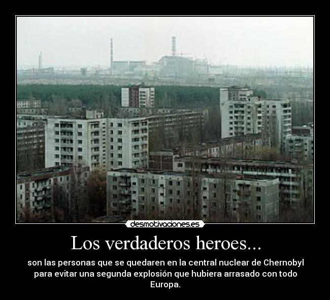 Los verdaderos heroes... - son las personas que se quedaren en la central nuclear de Chernobyl
para evitar una segunda explosión que hubiera arrasado con todo
Europa.