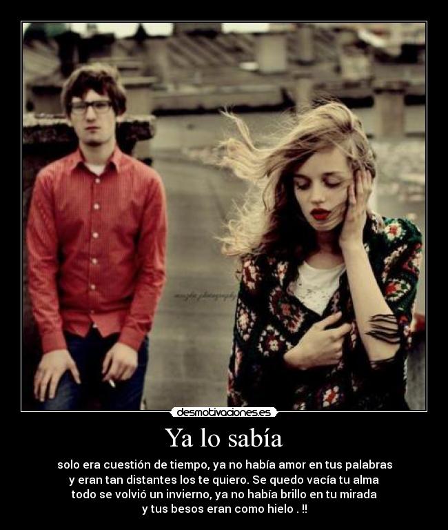 Ya lo sabía - solo era cuestión de tiempo, ya no había amor en tus palabras
y eran tan distantes los te quiero. Se quedo vacía tu alma
todo se volvió un invierno, ya no había brillo en tu mirada
y tus besos eran como hielo . !!