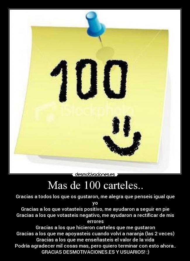 Mas de 100 carteles.. - Gracias a todos los que os gustaron, me alegra que penseis igual que yo
Gracias a los que votasteis positivo, me ayudaron a seguir en pie
Gracias a los que votasteis negativo, me ayudaron a rectificar de mis errores
Gracias a los que hicieron carteles que me gustaron
Gracias a los que me apoyasteis cuando volví a naranja (las 2 veces)
Gracias a los que me enseñasteis el valor de la vida
Podría agradecer mil cosas mas, pero quiero terminar con esto ahora..
GRACIAS DESMOTIVACIONES.ES Y USUARIOS! :)