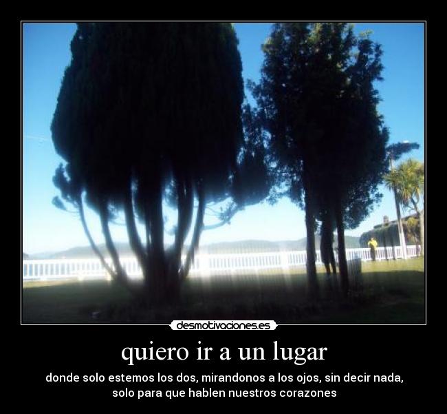 quiero ir a un lugar - donde solo estemos los dos, mirandonos a los ojos, sin decir nada,
solo para que hablen nuestros corazones