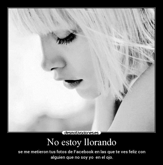 No estoy llorando - se me metieron tus fotos de Facebook en las que te ves feliz con
alguien que no soy yo en el ojo.