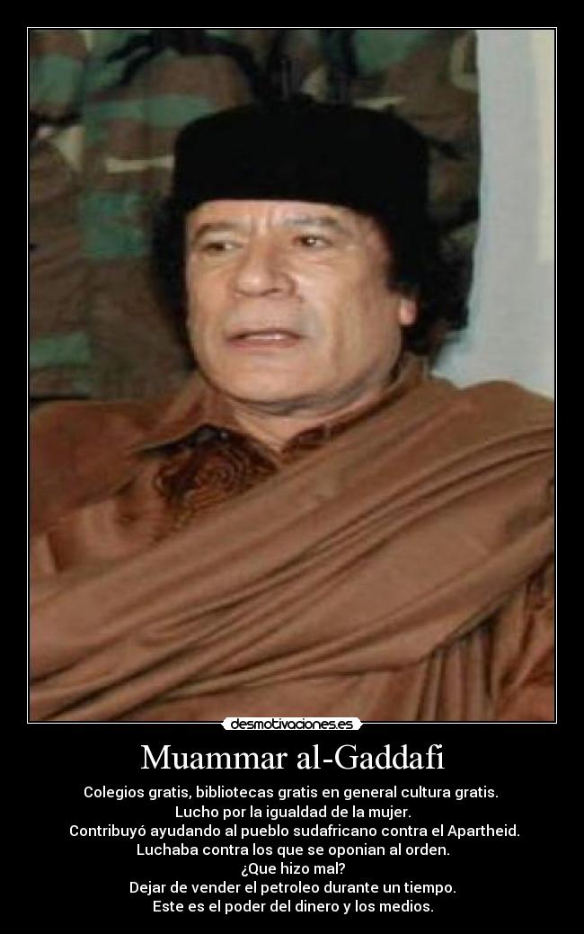 Muammar al-Gaddafi - Colegios gratis, bibliotecas gratis en general cultura gratis. 
Lucho por la igualdad de la mujer.
 Contribuyó ayudando al pueblo sudafricano contra el Apartheid.
Luchaba contra los que se oponian al orden.
¿Que hizo mal?
Dejar de vender el petroleo durante un tiempo.
Este es el poder del dinero y los medios.