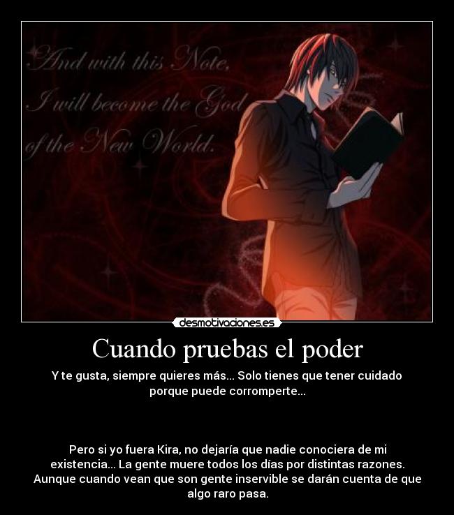Cuando pruebas el poder - Y te gusta, siempre quieres más... Solo tienes que tener cuidado
porque puede corromperte...



Pero si yo fuera Kira, no dejaría que nadie conociera de mi
existencia... La gente muere todos los días por distintas razones.
Aunque cuando vean que son gente inservible se darán cuenta de que
algo raro pasa.