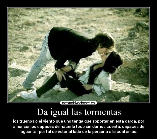 Da igual las tormentas - los truenos o el viento que uno tenga que soportar en esta carga, por
amor somos capaces de hacerlo todo sin darnos cuenta, capaces de
aguantar por tal de estar al lado de la persona a la cual amas.