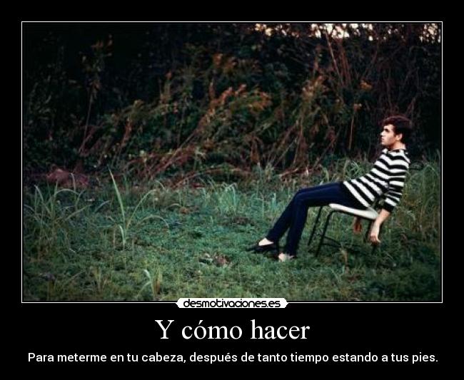 Y cómo hacer - Para meterme en tu cabeza, después de tanto tiempo estando a tus pies.