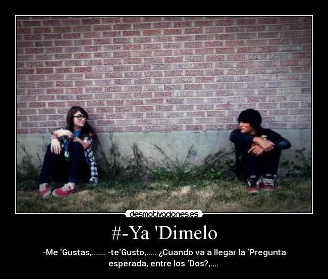 #-Ya Dimelo - -Me Gustas,....... -teGusto,..... ¿Cuando va a llegar la Pregunta
esperada, entre los Dos?,....