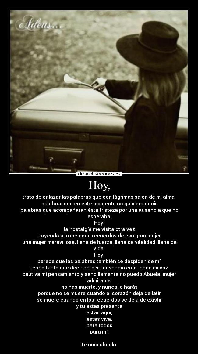 Hoy, - trato de enlazar las palabras que con lágrimas salen de mi alma,
palabras que en este momento no quisiera decir
palabras que acompañaran ésta tristeza por una ausencia que no esperaba.
Hoy,
la nostalgía me visita otra vez
trayendo a la memoria recuerdos de esa gran mujer
una mujer maravillosa, llena de fuerza, llena de vitalidad, llena de vida.
Hoy,
parece que las palabras también se despiden de mí
tengo tanto que decir pero su ausencia enmudece mi voz
cautiva mi pensamiento y sencillamente no puedo.Abuela, mujer admirable,
no has muerto, y nunca lo harás
porque no se muere cuando el corazón deja de latir
se muere cuando en los recuerdos se deja de existir
y tu estas presente
estas aquí,
estas viva,
para todos
para mí.
Te amo abuela.