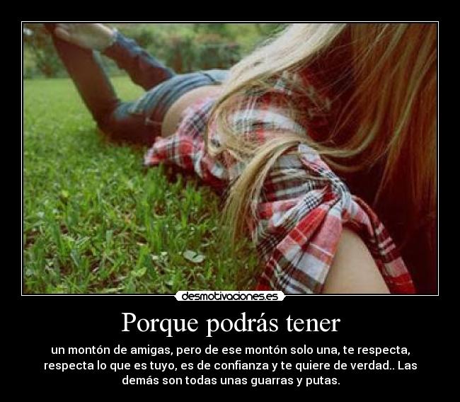 Porque podrás tener - un montón de amigas, pero de ese montón solo una, te respecta,
respecta lo que es tuyo, es de confianza y te quiere de verdad.. Las
demás son todas unas guarras y putas.