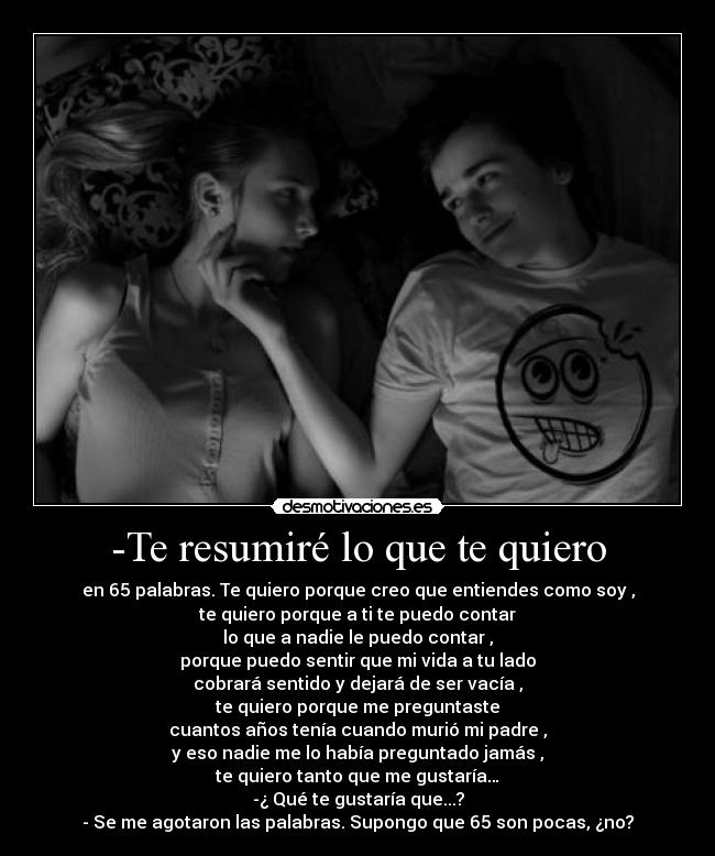 -Te resumiré lo que te quiero - en 65 palabras. Te quiero porque creo que entiendes como soy ,
te quiero porque a ti te puedo contar
lo que a nadie le puedo contar ,
porque puedo sentir que mi vida a tu lado
cobrará sentido y dejará de ser vacía ,
te quiero porque me preguntaste
cuantos años tenía cuando murió mi padre ,
y eso nadie me lo había preguntado jamás ,
te quiero tanto que me gustaría…
-¿ Qué te gustaría que...?
- Se me agotaron las palabras. Supongo que 65 son pocas, ¿no?