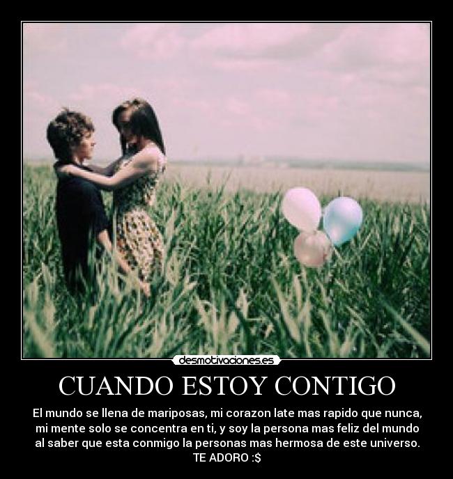 CUANDO ESTOY CONTIGO - El mundo se llena de mariposas, mi corazon late mas rapido que nunca,
mi mente solo se concentra en ti, y soy la persona mas feliz del mundo
al saber que esta conmigo la personas mas hermosa de este universo.
TE ADORO :$
