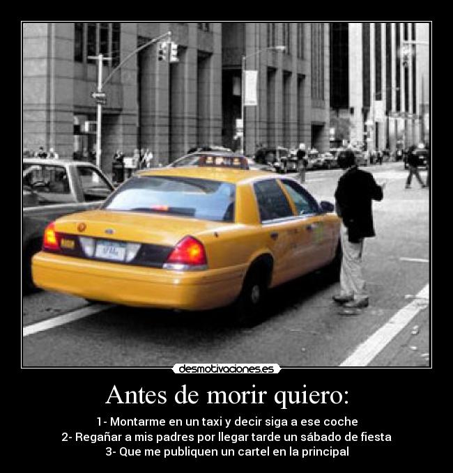 Antes de morir quiero: - 1- Montarme en un taxi y decir siga a ese coche
2- Regañar a mis padres por llegar tarde un sábado de fiesta
3- Que me publiquen un cartel en la principal