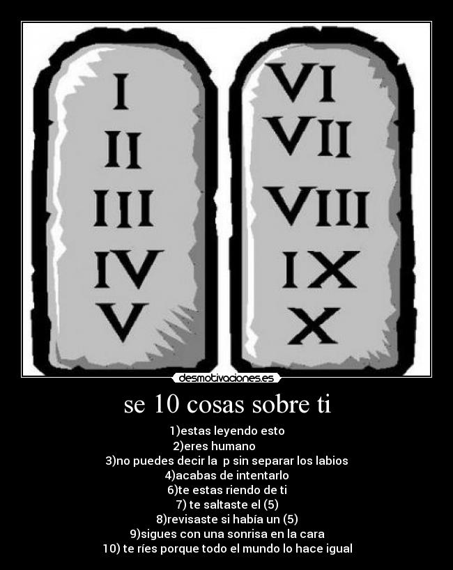 se 10 cosas sobre ti - 1)estas leyendo esto
2)eres humano         
3)no puedes decir la  p sin separar los labios
4)acabas de intentarlo
6)te estas riendo de ti
7) te saltaste el (5)
8)revisaste si había un (5)
9)sigues con una sonrisa en la cara
10) te ríes porque todo el mundo lo hace igual