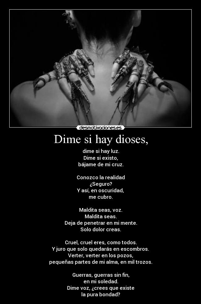 Dime si hay dioses, - dime si hay luz.
Dime si existo,
bájame de mi cruz.
Conozco la realidad
¿Seguro?
Y así, en oscuridad,
me cubro.
Maldita seas, voz.
Maldita seas.
Deja de penetrar en mi mente.
Solo dolor creas.
Cruel, cruel eres, como todos.
Y juro que solo quedarás en escombros.
Verter, verter en los pozos,
pequeñas partes de mi alma, en mil trozos.
Guerras, guerras sin fin,
en mi soledad.
Dime voz, ¿crees que existe
la pura bondad?