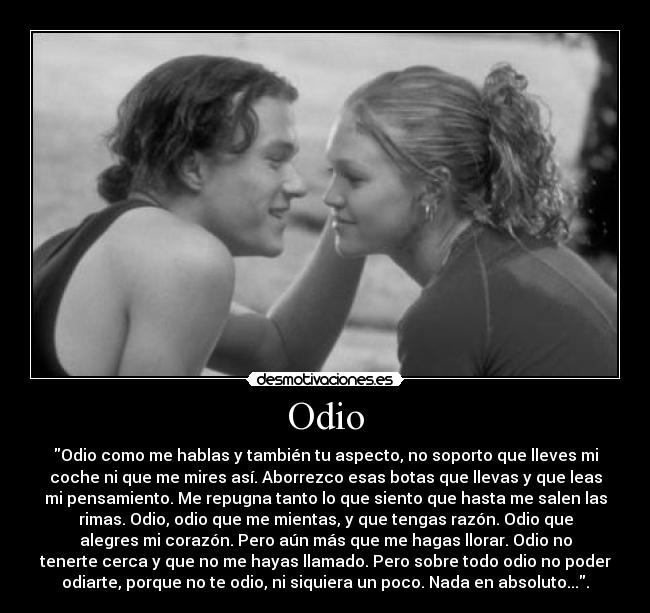 Odio - Odio como me hablas y también tu aspecto, no soporto que lleves mi
coche ni que me mires así. Aborrezco esas botas que llevas y que leas
mi pensamiento. Me repugna tanto lo que siento que hasta me salen las
rimas. Odio, odio que me mientas, y que tengas razón. Odio que
alegres mi corazón. Pero aún más que me hagas llorar. Odio no
tenerte cerca y que no me hayas llamado. Pero sobre todo odio no poder
odiarte, porque no te odio, ni siquiera un poco. Nada en absoluto....