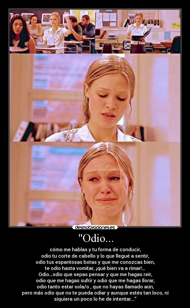 Odio... - cómo me hablas y tu forma de conducir,
odio tu corte de cabello y lo que llegué a sentir,
odio tus espantosas botas y que me conozcas bien,
te odio hasta vomitar, ¡qué bien va a rimar!…
Odio…odio que sepas pensar y que me hagas reír,
odio que me hagas sufrir y odio que me hagas llorar,
odio tanto estar sola/o , que no hayas llamado aún,
pero más odio que no te pueda odiar y aunque estés tan loco, ni
siquiera un poco lo he de intentar...