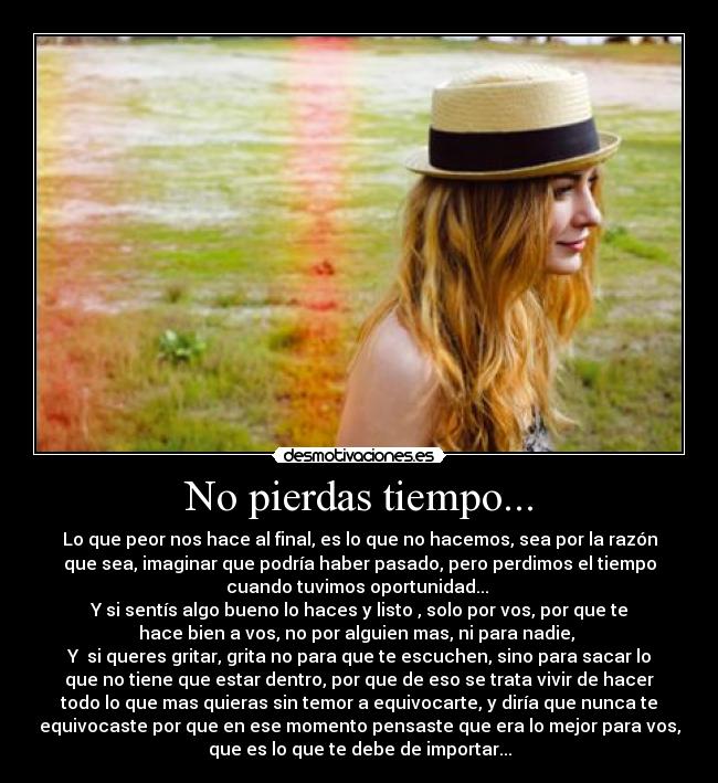 No pierdas tiempo... - Lo que peor nos hace al final, es lo que no hacemos, sea por la razón
que sea, imaginar que podría haber pasado, pero perdimos el tiempo
cuando tuvimos oportunidad...
Y si sentís algo bueno lo haces y listo , solo por vos, por que te
hace bien a vos, no por alguien mas, ni para nadie,
Y si queres gritar, grita no para que te escuchen, sino para sacar lo
que no tiene que estar dentro, por que de eso se trata vivir de hacer
todo lo que mas quieras sin temor a equivocarte, y diría que nunca te
equivocaste por que en ese momento pensaste que era lo mejor para vos,
que es lo que te debe de importar...