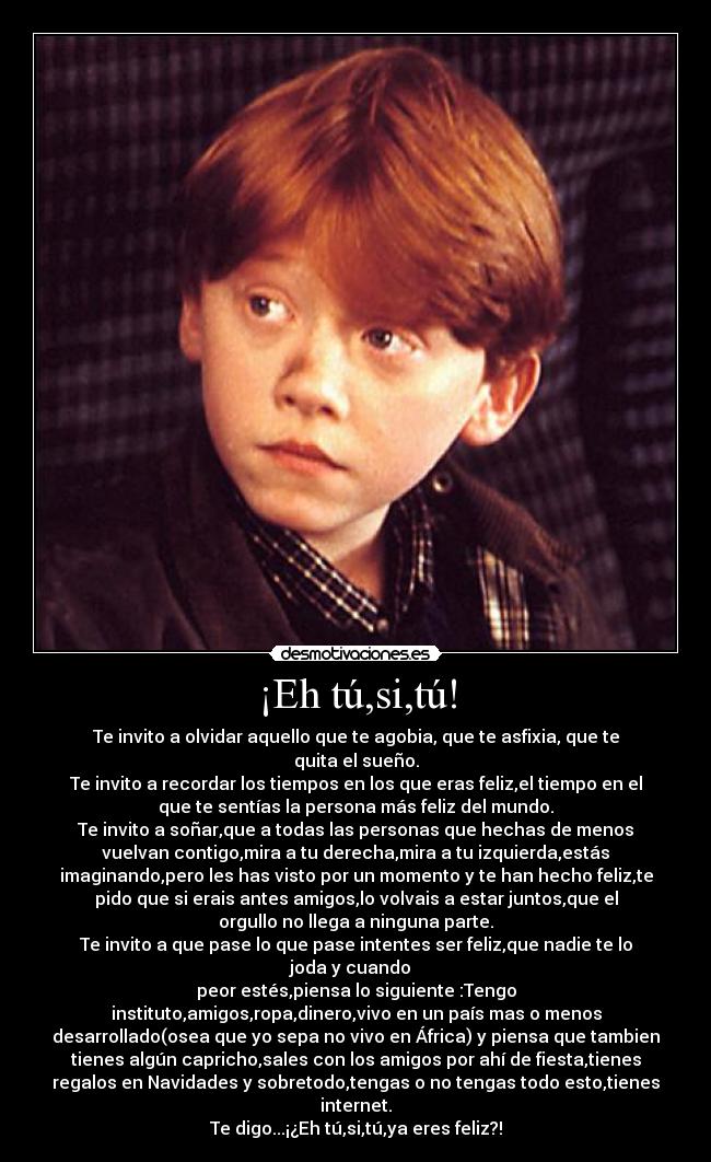 ¡Eh tú,si,tú! - Te invito a olvidar aquello que te agobia, que te asfixia, que te
quita el sueño.
Te invito a recordar los tiempos en los que eras feliz,el tiempo en el
que te sentías la persona más feliz del mundo.
Te invito a soñar,que a todas las personas que hechas de menos
vuelvan contigo,mira a tu derecha,mira a tu izquierda,estás
imaginando,pero les has visto por un momento y te han hecho feliz,te
pido que si erais antes amigos,lo volvais a estar juntos,que el
orgullo no llega a ninguna parte.
Te invito a que pase lo que pase intentes ser feliz,que nadie te lo
joda y cuando
peor estés,piensa lo siguiente :Tengo
instituto,amigos,ropa,dinero,vivo en un país mas o menos
desarrollado(osea que yo sepa no vivo en África) y piensa que tambien
tienes algún capricho,sales con los amigos por ahí de fiesta,tienes
regalos en Navidades y sobretodo,tengas o no tengas todo esto,tienes
internet.
Te digo...¡¿Eh tú,si,tú,ya eres feliz?!