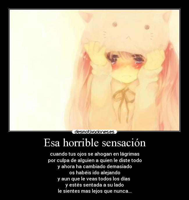 Esa horrible sensación - cuando tus ojos se ahogan en lágrimas
por culpa de alguien a quien le diste todo
y ahora ha cambiado demasiado
os habéis ido alejando
y aun que le veas todos los días 
y estés sentada a su lado
le sientes mas lejos que nunca...