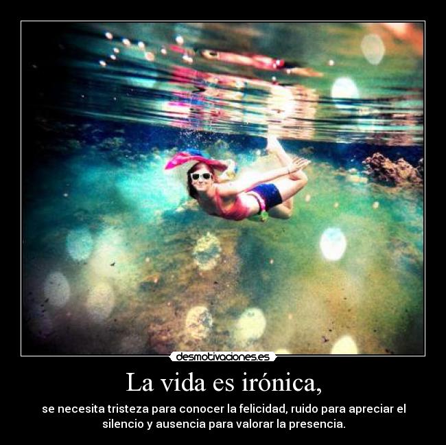 La vida es irónica, - se necesita tristeza para conocer la felicidad, ruido para apreciar el
silencio y ausencia para valorar la presencia.