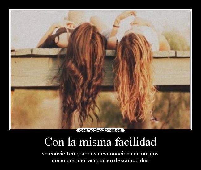 Con la misma facilidad - se convierten grandes desconocidos en amigos 
como grandes amigos en desconocidos.