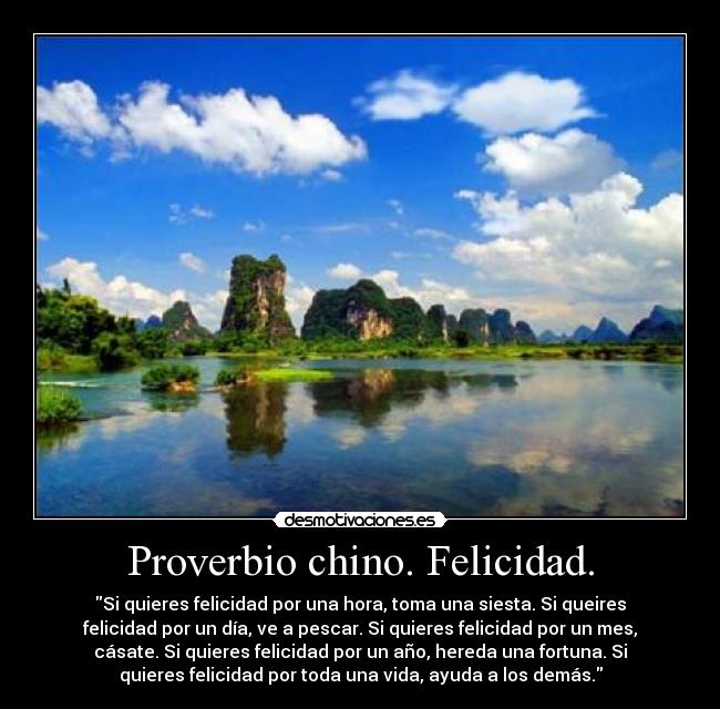 Proverbio chino. Felicidad. - Si quieres felicidad por una hora, toma una siesta. Si queires
felicidad por un día, ve a pescar. Si quieres felicidad por un mes,
cásate. Si quieres felicidad por un año, hereda una fortuna. Si
quieres felicidad por toda una vida, ayuda a los demás.