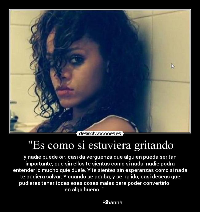 Es como si estuviera gritando - y nadie puede oir, casi da verguenza que alguien pueda ser tan
importante, que sin ellos te sientas como si nada; nadie podra
entender lo mucho quie duele. Y te sientes sin esperanzas como si nada
te pudiera salvar. Y cuando se acaba, y se ha ido, casi deseas que
pudieras tener todas esas cosas malas para poder convertirlo          
    en algo bueno.                               
                                                                      
                     Rihanna ♥