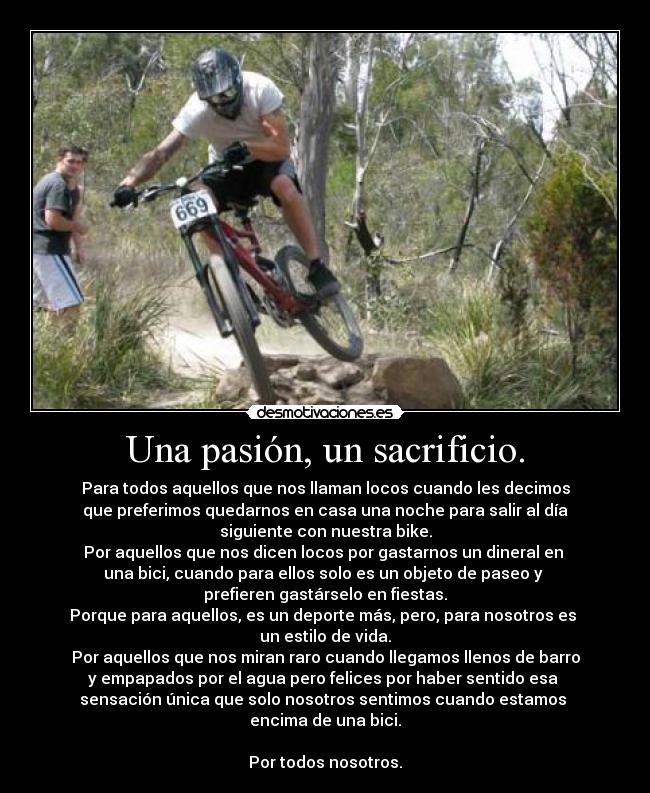 Una pasión, un sacrificio. - Para todos aquellos que nos llaman locos cuando les decimos
que preferimos quedarnos en casa una noche para salir al día
siguiente con nuestra bike.
Por aquellos que nos dicen locos por gastarnos un dineral en
una bici, cuando para ellos solo es un objeto de paseo y
prefieren gastárselo en fiestas.
Porque para aquellos, es un deporte más, pero, para nosotros es
un estilo de vida.
Por aquellos que nos miran raro cuando llegamos llenos de barro
y empapados por el agua pero felices por haber sentido esa
sensación única que solo nosotros sentimos cuando estamos
encima de una bici.
Por todos nosotros.