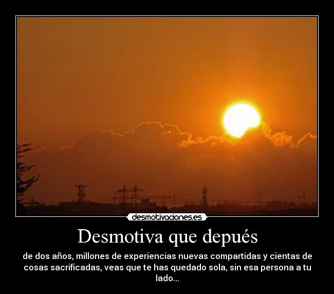 Desmotiva que depués - de dos años, millones de experiencias nuevas compartidas y cientas de
cosas sacrificadas, veas que te has quedado sola, sin esa persona a tu
lado...