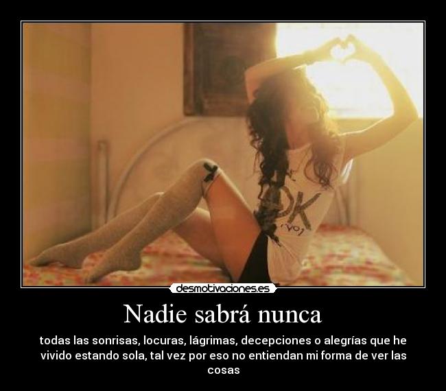 Nadie sabrá nunca - todas las sonrisas, locuras, lágrimas, decepciones o alegrías que he
vivido estando sola, tal vez por eso no entiendan mi forma de ver las
cosas