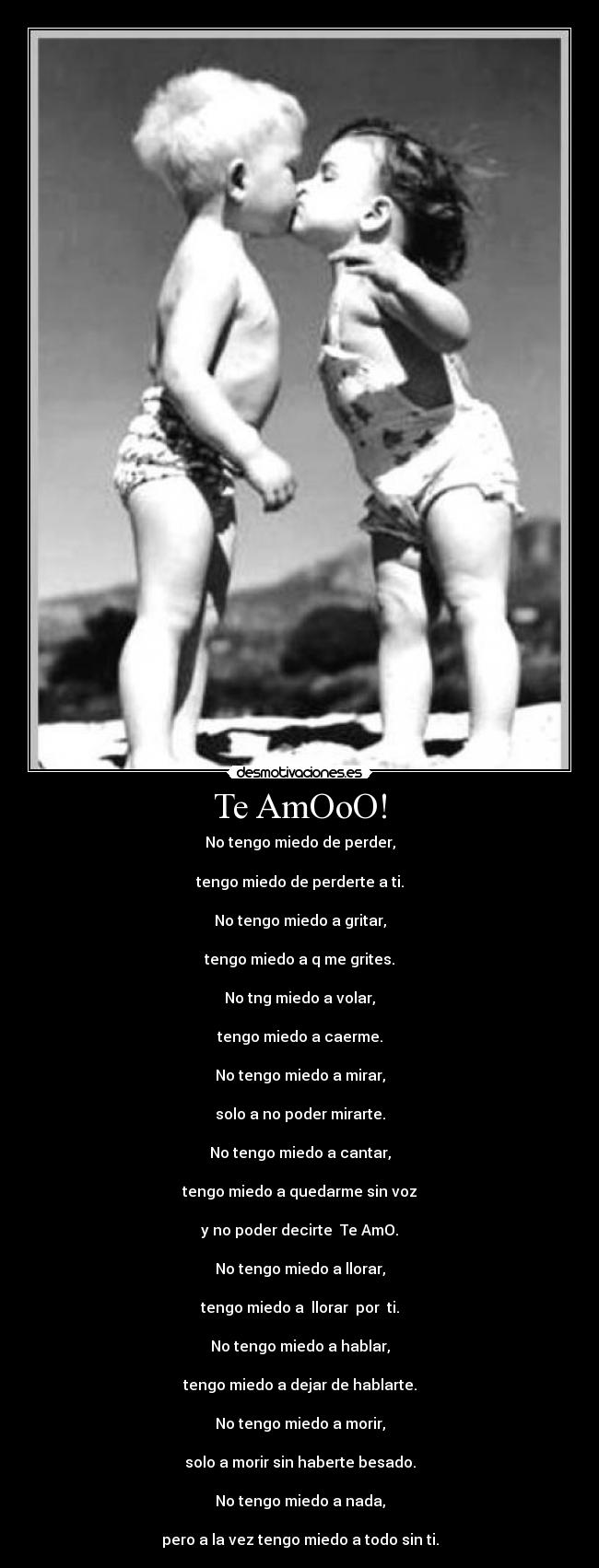 Te AmOoO! - No tengo miedo de perder,
tengo miedo de perderte a ti.
No tengo miedo a gritar,
tengo miedo a q me grites.
No tng miedo a volar,
tengo miedo a caerme.
No tengo miedo a mirar,
solo a no poder mirarte.
No tengo miedo a cantar,
tengo miedo a quedarme sin voz
y no poder decirte Te AmO.
No tengo miedo a llorar,
tengo miedo a llorar por ti.
No tengo miedo a hablar,
tengo miedo a dejar de hablarte.
No tengo miedo a morir,
solo a morir sin haberte besado.
No tengo miedo a nada,
pero a la vez tengo miedo a todo sin ti.