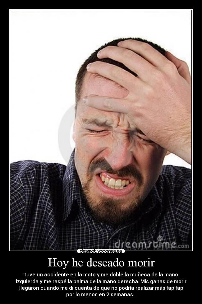 Hoy he deseado morir - tuve un accidente en la moto y me doblé la muñeca de la mano
izquierda y me raspé la palma de la mano derecha. Mis ganas de morir
llegaron cuando me di cuenta de que no podría realizar más fap fap
por lo menos en 2 semanas...