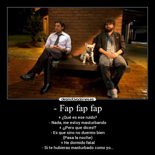 - Fap fap fap - + ¿Qué es ese ruído?
- Nada, me estoy masturbando
+ ¿¡Pero que dices!?
- Es que sino no duermo bien
(Pasa la noche)
+ He dormido fatal
- Si te hubieras masturbado como yo...