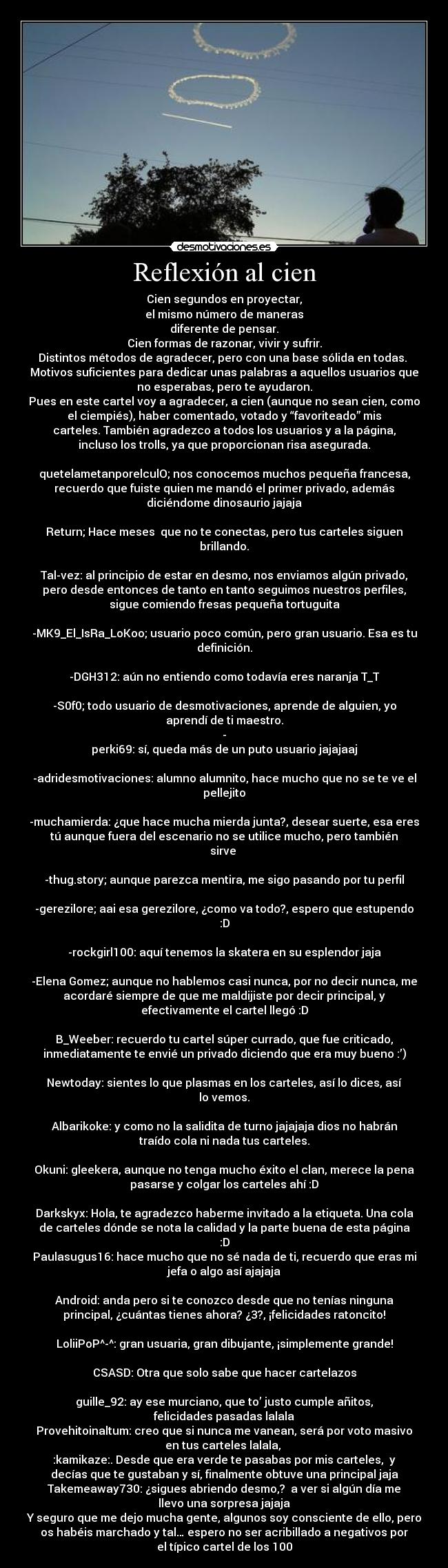 Reflexión al cien - Cien segundos en proyectar,
el mismo número de maneras
diferente de pensar.
Cien formas de razonar, vivir y sufrir.
Distintos métodos de agradecer, pero con una base sólida en todas. 
Motivos suficientes para dedicar unas palabras a aquellos usuarios que
no esperabas, pero te ayudaron.
Pues en este cartel voy a agradecer, a cien (aunque no sean cien, como
el ciempiés), haber comentado, votado y “favoriteado” mis
carteles. También agradezco a todos los usuarios y a la página,
incluso los trolls, ya que proporcionan risa asegurada.

quetelametanporelculO; nos conocemos muchos pequeña francesa,
recuerdo que fuiste quien me mandó el primer privado, además
diciéndome dinosaurio jajaja

Return; Hace meses  que no te conectas, pero tus carteles siguen
brillando.

Tal-vez: al principio de estar en desmo, nos enviamos algún privado,
pero desde entonces de tanto en tanto seguimos nuestros perfiles,
sigue comiendo fresas pequeña tortuguita

-MK9_El_IsRa_LoKoo; usuario poco común, pero gran usuario. Esa es tu
definición.

-DGH312: aún no entiendo como todavía eres naranja T_T

-S0f0; todo usuario de desmotivaciones, aprende de alguien, yo
aprendí de ti maestro.
-
perki69: sí, queda más de un puto usuario jajajaaj

-adridesmotivaciones: alumno alumnito, hace mucho que no se te ve el
pellejito

-muchamierda: ¿que hace mucha mierda junta?, desear suerte, esa eres
tú aunque fuera del escenario no se utilice mucho, pero también
sirve 

-thug.story; aunque parezca mentira, me sigo pasando por tu perfil

-gerezilore; aai esa gerezilore, ¿como va todo?, espero que estupendo
:D

-rockgirl100: aquí tenemos la skatera en su esplendor jaja

-Elena Gomez; aunque no hablemos casi nunca, por no decir nunca, me
acordaré siempre de que me maldijiste por decir principal, y
efectivamente el cartel llegó :D

B_Weeber: recuerdo tu cartel súper currado, que fue criticado,
inmediatamente te envié un privado diciendo que era muy bueno :’)

Newtoday: sientes lo que plasmas en los carteles, así lo dices, así
lo vemos.

Albarikoke: y como no la salidita de turno jajajaja dios no habrán
traído cola ni nada tus carteles.

Okuni: gleekera, aunque no tenga mucho éxito el clan, merece la pena
pasarse y colgar los carteles ahí :D

Darkskyx: Hola, te agradezco haberme invitado a la etiqueta. Una cola
de carteles dónde se nota la calidad y la parte buena de esta página
:D
Paulasugus16: hace mucho que no sé nada de ti, recuerdo que eras mi
jefa o algo así ajajaja

Android: anda pero si te conozco desde que no tenías ninguna
principal, ¿cuántas tienes ahora? ¿3?, ¡felicidades ratoncito!

LoliiPoP^-^: gran usuaria, gran dibujante, ¡simplemente grande!

CSASD: Otra que solo sabe que hacer cartelazos

guille_92: ay ese murciano, que to’ justo cumple añitos,
felicidades pasadas lalala
Provehitoinaltum: creo que si nunca me vanean, será por voto masivo
en tus carteles lalala, 
:kamikaze:. Desde que era verde te pasabas por mis carteles,  y
decías que te gustaban y sí, finalmente obtuve una principal jaja
Takemeaway730: ¿sigues abriendo desmo,?  a ver si algún día me
llevo una sorpresa jajaja
Y seguro que me dejo mucha gente, algunos soy consciente de ello, pero
os habéis marchado y tal… espero no ser acribillado a negativos por
el típico cartel de los 100