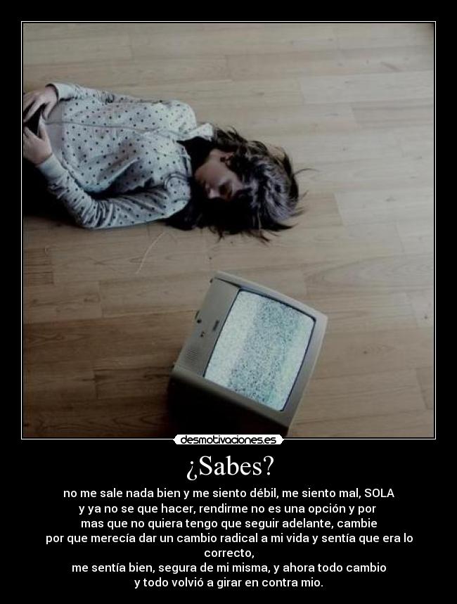 ¿Sabes? - no me sale nada bien y me siento débil, me siento mal, SOLA
y ya no se que hacer, rendirme no es una opción y por 
mas que no quiera tengo que seguir adelante, cambie
por que merecía dar un cambio radical a mi vida y sentía que era lo correcto,
me sentía bien, segura de mi misma, y ahora todo cambio
y todo volvió a girar en contra mio.