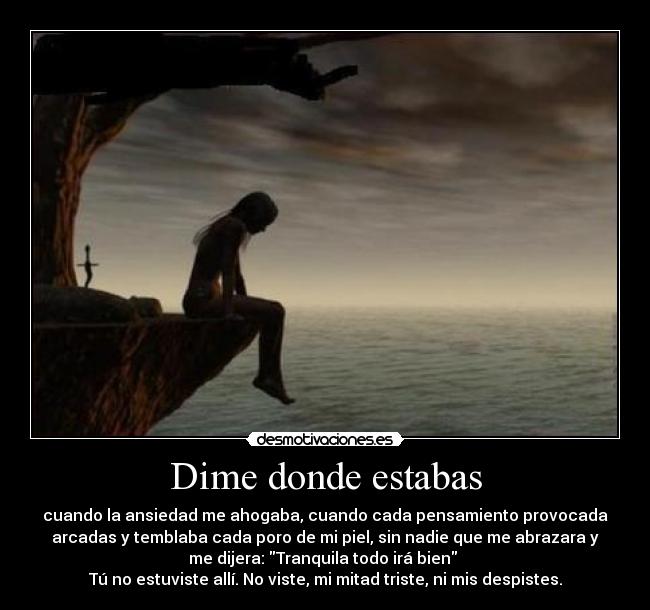 Dime donde estabas - cuando la ansiedad me ahogaba, cuando cada pensamiento provocada
arcadas y temblaba cada poro de mi piel, sin nadie que me abrazara y
me dijera: Tranquila todo irá bien 
Tú no estuviste allí. No viste, mi mitad triste, ni mis despistes.